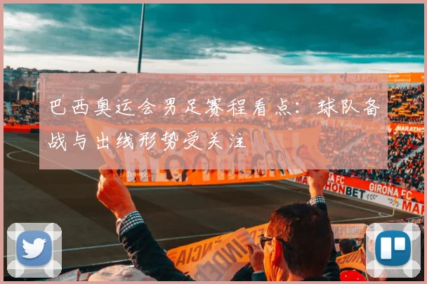巴西奥运会男足赛程看点：球队备战与出线形势受关注