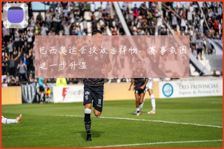 巴西奥运会投放吉祥物，赛事氛围进一步升温